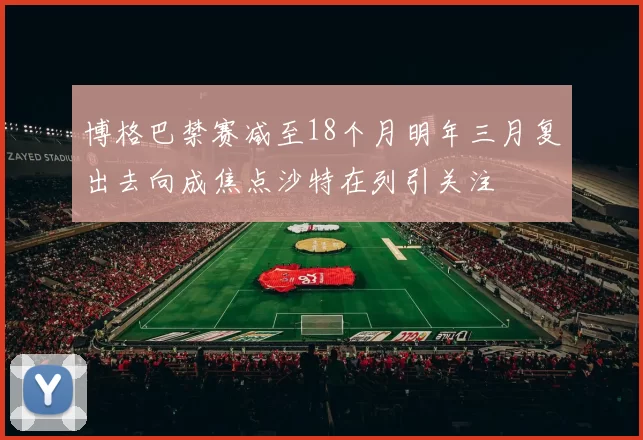 博格巴禁赛减至18个月明年三月复出去向成焦点沙特在列引关注